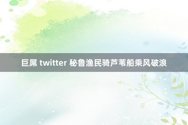 巨屌 twitter 秘鲁渔民骑芦苇船乘风破浪