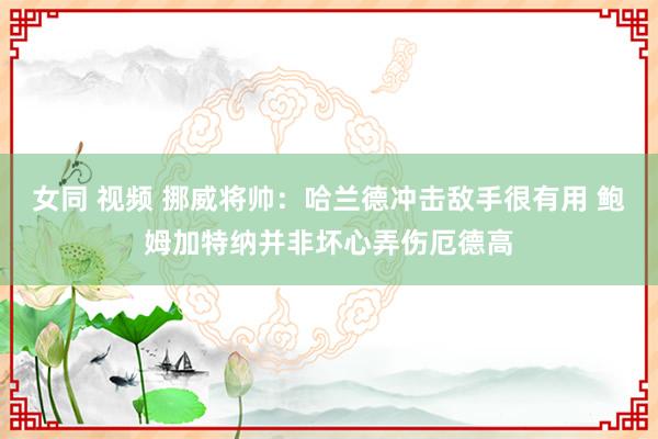 女同 视频 挪威将帅：哈兰德冲击敌手很有用 鲍姆加特纳并非坏心弄伤厄德高