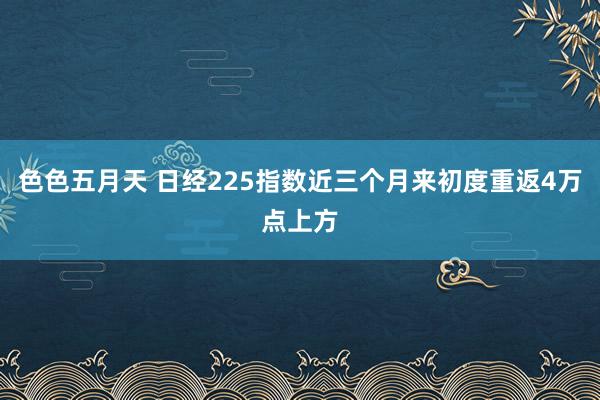 色色五月天 日经225指数近三个月来初度重返4万点上方