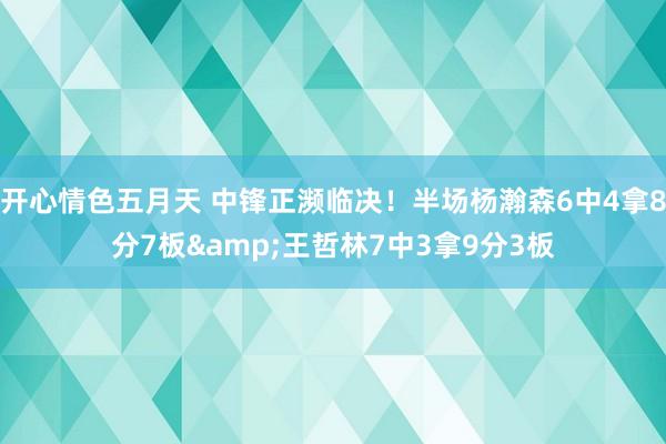 开心情色五月天 中锋正濒临决！半场杨瀚森6中4拿8分7板&王哲林7中3拿9分3板