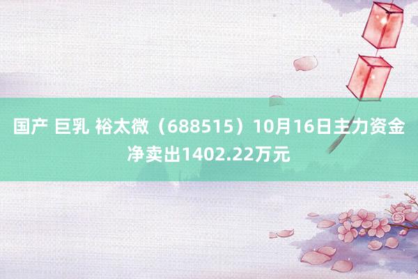 国产 巨乳 裕太微（688515）10月16日主力资金净卖出1402.22万元