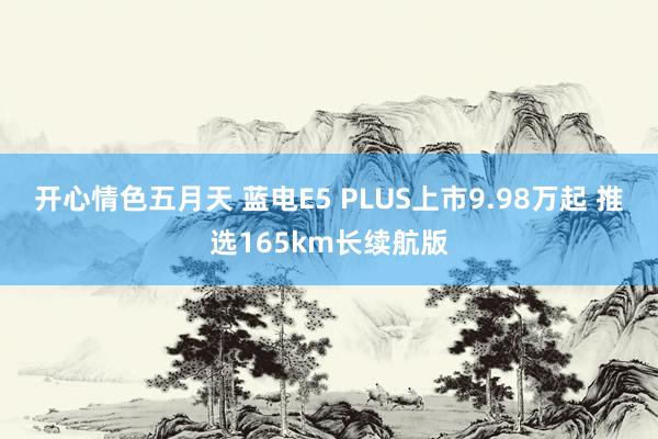 开心情色五月天 蓝电E5 PLUS上市9.98万起 推选165km长续航版