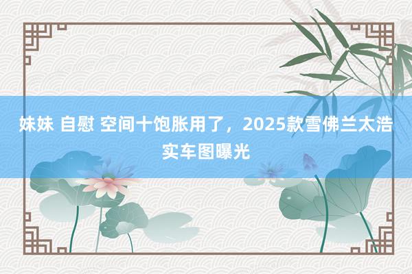 妹妹 自慰 空间十饱胀用了，2025款雪佛兰太浩实车图曝光