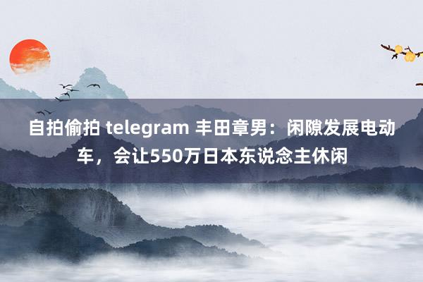 自拍偷拍 telegram 丰田章男：闲隙发展电动车，会让550万日本东说念主休闲