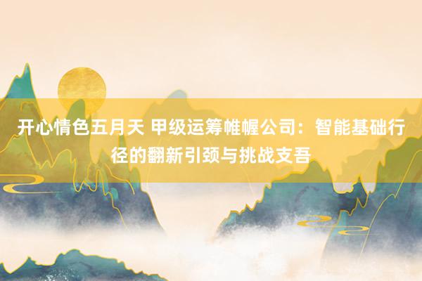 开心情色五月天 甲级运筹帷幄公司：智能基础行径的翻新引颈与挑战支吾