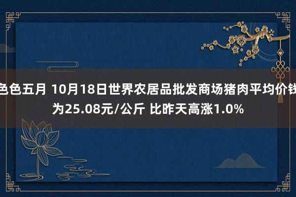 色色五月 10月18日世界农居品批发商场猪肉平均价钱为25.08元/公斤 比昨天高涨1.0%