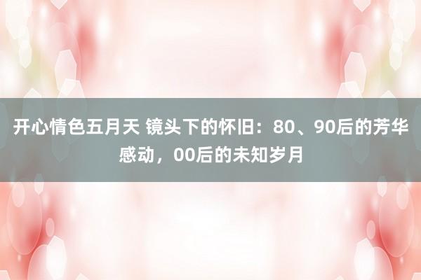 开心情色五月天 镜头下的怀旧：80、90后的芳华感动，00后的未知岁月