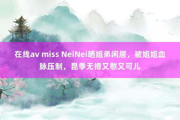 在线av miss NeiNei晒姐弟闲居，被姐姐血脉压制，昆季无措又憨又可儿