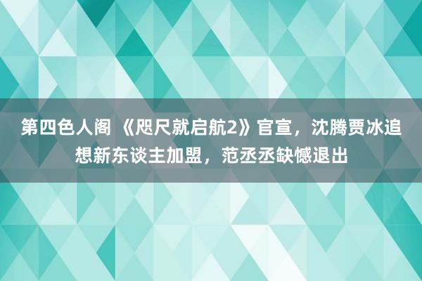 第四色人阁 《咫尺就启航2》官宣，沈腾贾冰追想新东谈主加盟，范丞丞缺憾退出