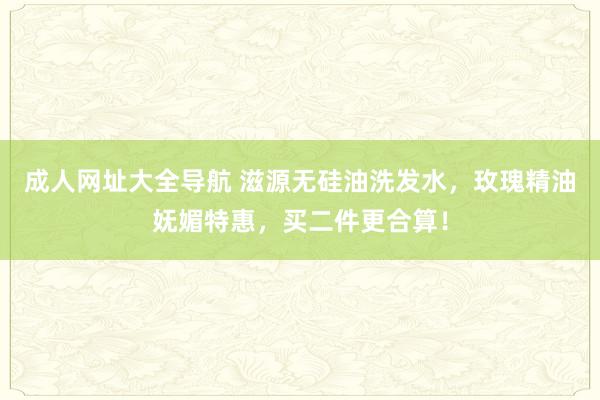 成人网址大全导航 滋源无硅油洗发水，玫瑰精油妩媚特惠，买二件更合算！