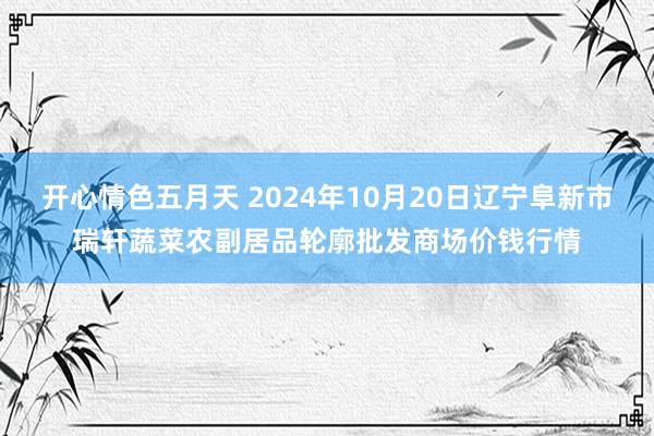 开心情色五月天 2024年10月20日辽宁阜新市瑞轩蔬菜农副居品轮廓批发商场价钱行情