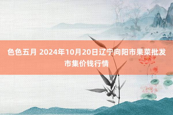 色色五月 2024年10月20日辽宁向阳市果菜批发市集价钱行情