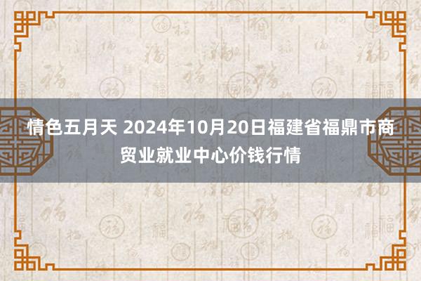 情色五月天 2024年10月20日福建省福鼎市商贸业就业中心价钱行情