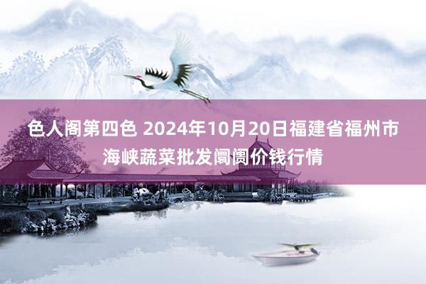 色人阁第四色 2024年10月20日福建省福州市海峡蔬菜批发阛阓价钱行情