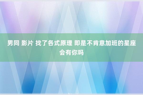 男同 影片 找了各式原理 即是不肯意加班的星座会有你吗