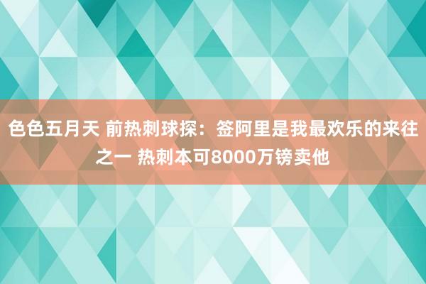 色色五月天 前热刺球探：签阿里是我最欢乐的来往之一 热刺本可8000万镑卖他