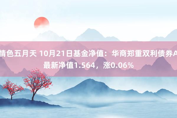 情色五月天 10月21日基金净值：华商郑重双利债券A最新净值1.564，涨0.06%