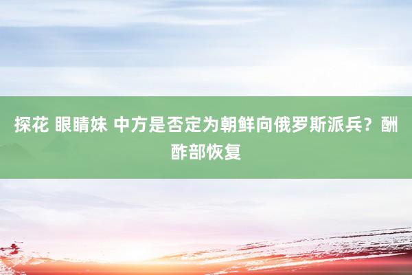 探花 眼睛妹 中方是否定为朝鲜向俄罗斯派兵？酬酢部恢复