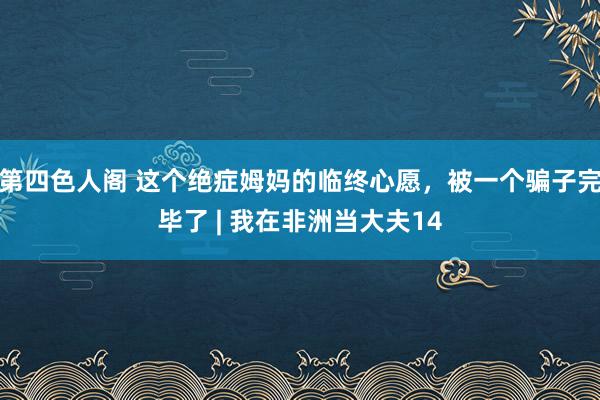 第四色人阁 这个绝症姆妈的临终心愿，被一个骗子完毕了 | 我在非洲当大夫14