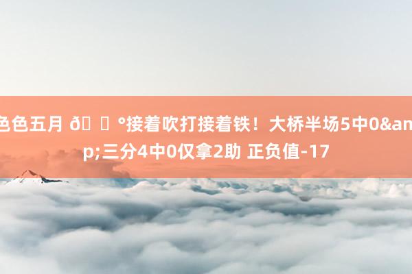 色色五月 😰接着吹打接着铁！大桥半场5中0&三分4中0仅拿2助 正负值-17