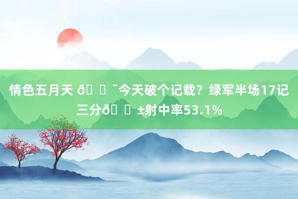 情色五月天 🎯今天破个记载？绿军半场17记三分😱射中率53.1%