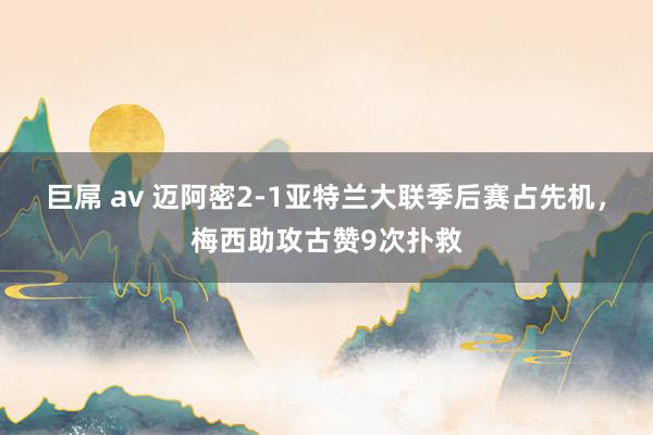 巨屌 av 迈阿密2-1亚特兰大联季后赛占先机，梅西助攻古赞9次扑救