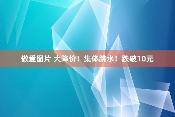 做爱图片 大降价！集体跳水！跌破10元