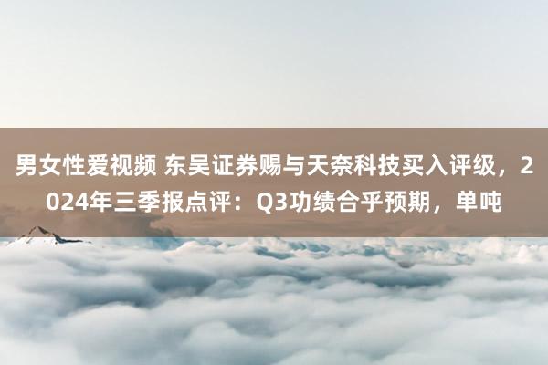 男女性爱视频 东吴证券赐与天奈科技买入评级，2024年三季报点评：Q3功绩合乎预期，单吨