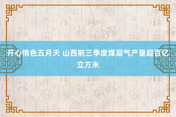 开心情色五月天 山西前三季度煤层气产量超百亿立方米