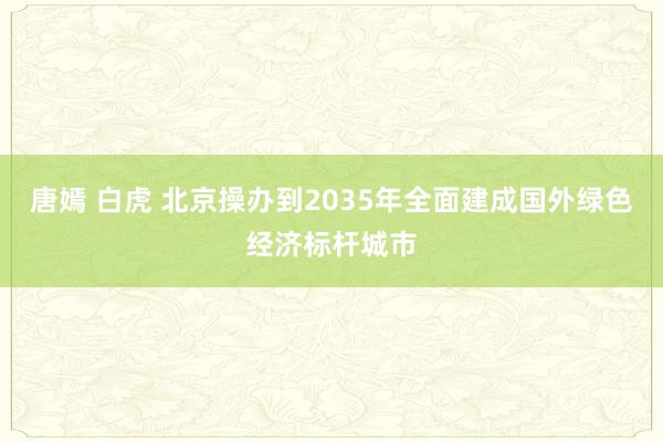 唐嫣 白虎 北京操办到2035年全面建成国外绿色经济标杆城市