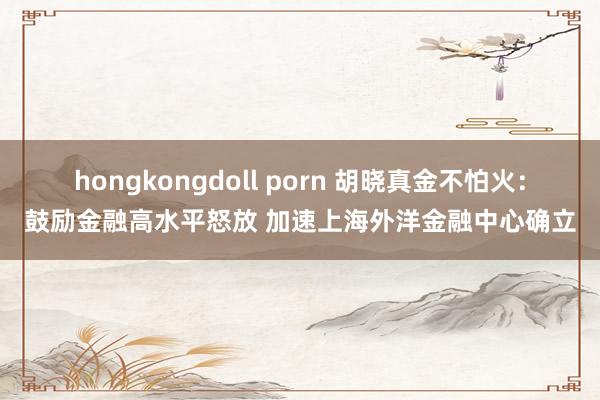 hongkongdoll porn 胡晓真金不怕火：鼓励金融高水平怒放 加速上海外洋金融中心确立