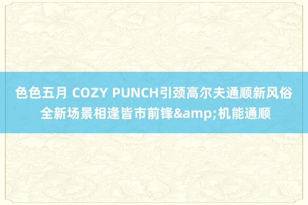 色色五月 COZY PUNCH引颈高尔夫通顺新风俗 全新场景相逢皆市前锋&机能通顺