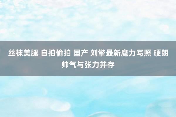 丝袜美腿 自拍偷拍 国产 刘擎最新魔力写照 硬朗帅气与张力并存