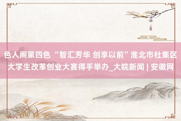 色人阁第四色 “智汇芳华 创享以前”淮北市杜集区大学生改革创业大赛得手举办_大皖新闻 | 安徽网