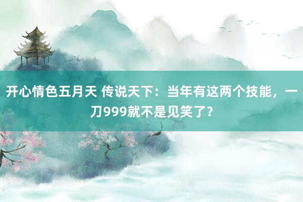 开心情色五月天 传说天下：当年有这两个技能，一刀999就不是见笑了？