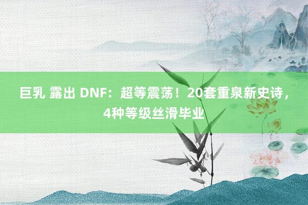 巨乳 露出 DNF：超等震荡！20套重泉新史诗，4种等级丝滑毕业