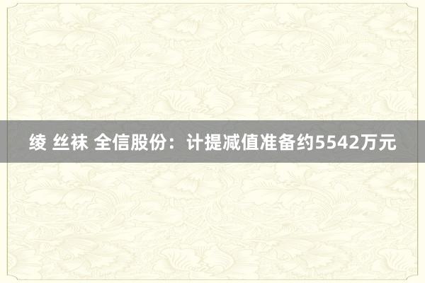 绫 丝袜 全信股份：计提减值准备约5542万元