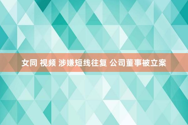 女同 视频 涉嫌短线往复 公司董事被立案