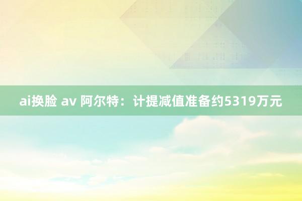 ai换脸 av 阿尔特：计提减值准备约5319万元