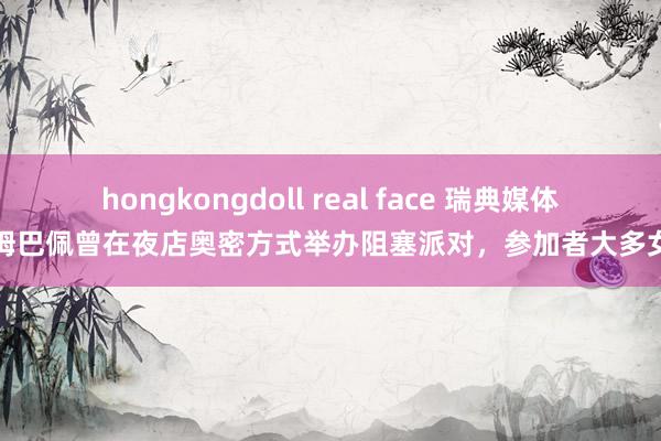 hongkongdoll real face 瑞典媒体：姆巴佩曾在夜店奥密方式举办阻塞派对，参加者大多女性