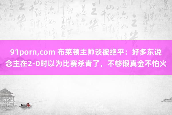 91porn，com 布莱顿主帅谈被绝平：好多东说念主在2-0时以为比赛杀青了，不够锻真金不怕火