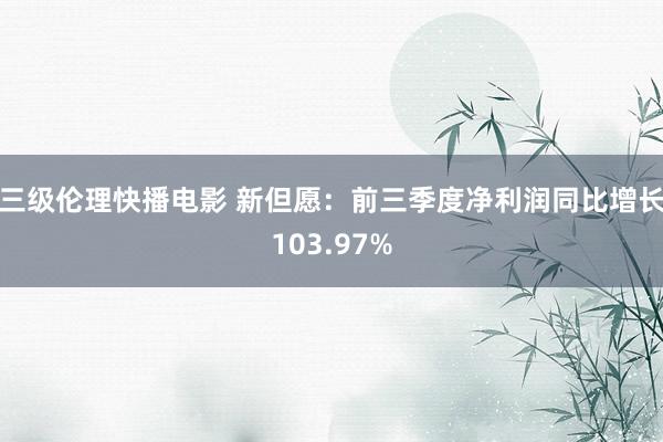 三级伦理快播电影 新但愿：前三季度净利润同比增长103.97%