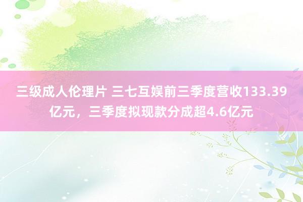 三级成人伦理片 三七互娱前三季度营收133.39亿元，三季度拟现款分成超4.6亿元