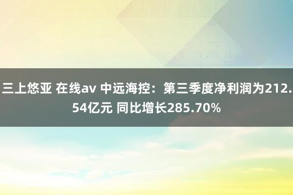 三上悠亚 在线av 中远海控：第三季度净利润为212.54亿元 同比增长285.70%