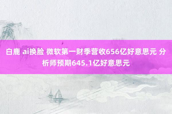 白鹿 ai换脸 微软第一财季营收656亿好意思元 分析师预期645.1亿好意思元