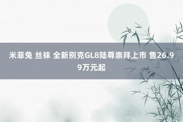 米菲兔 丝袜 全新别克GL8陆尊崇拜上市 售26.99万元起