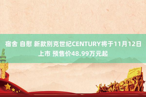 宿舍 自慰 新款别克世纪CENTURY将于11月12日上市 预售价48.99万元起