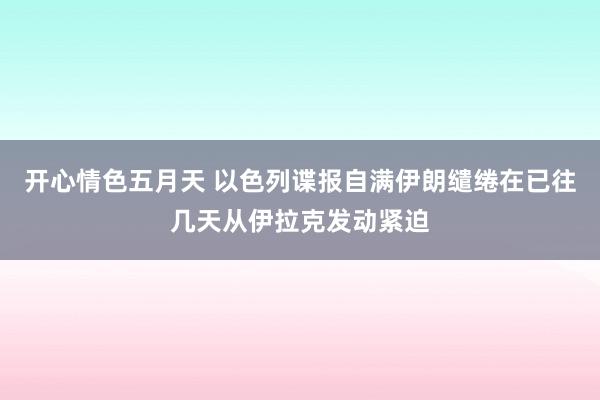 开心情色五月天 以色列谍报自满伊朗缱绻在已往几天从伊拉克发动紧迫