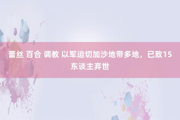 蕾丝 百合 调教 以军迫切加沙地带多地，已致15东谈主弃世