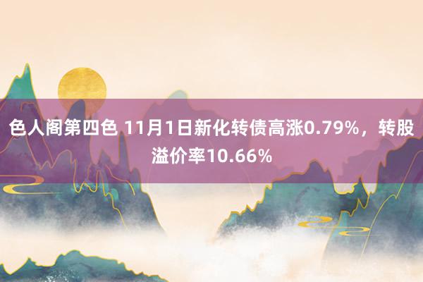 色人阁第四色 11月1日新化转债高涨0.79%，转股溢价率10.66%